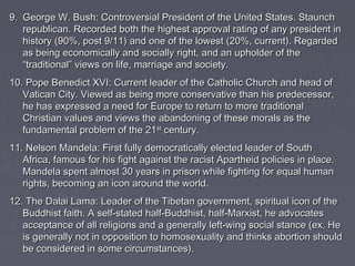 99.. GGeeoorrggee WW.. BBuusshh:: CCoonnttrroovveerrssiiaall PPrreessiiddeenntt ooff tthhee UUnniitteedd SSttaatteess.. SSttaauunncchh 
rreeppuubblliiccaann.. RReeccoorrddeedd bbootthh tthhee hhiigghheesstt aapppprroovvaall rraattiinngg ooff aannyy pprreessiiddeenntt iinn 
hhiissttoorryy ((9900%%,, ppoosstt 99//1111)) aanndd oonnee ooff tthhee lloowweesstt ((2200%%,, ccuurrrreenntt)).. RReeggaarrddeedd 
aass bbeeiinngg eeccoonnoommiiccaallllyy aanndd ssoocciiaallllyy rriigghhtt,, aanndd aann uupphhoollddeerr ooff tthhee 
““ttrraaddiittiioonnaall”” vviieewwss oonn lliiffee,, mmaarrrriiaaggee aanndd ssoocciieettyy.. 
1100.. PPooppee BBeenneeddiicctt XXVVII:: CCuurrrreenntt lleeaaddeerr ooff tthhee CCaatthhoolliicc CChhuurrcchh aanndd hheeaadd ooff 
VVaattiiccaann CCiittyy.. VViieewweedd aass bbeeiinngg mmoorree ccoonnsseerrvvaattiivvee tthhaann hhiiss pprreeddeecceessssoorr,, 
hhee hhaass eexxpprreesssseedd aa nneeeedd ffoorr EEuurrooppee ttoo rreettuurrnn ttoo mmoorree ttrraaddiittiioonnaall 
CChhrriissttiiaann vvaalluueess aanndd vviieewwss tthhee aabbaannddoonniinngg ooff tthheessee mmoorraallss aass tthhee 
ffuunnddaammeennttaall pprroobblleemm ooff tthhee 2211sstt cceennttuurryy.. 
1111.. NNeellssoonn MMaannddeellaa:: FFiirrsstt ffuullllyy ddeemmooccrraattiiccaallllyy eelleecctteedd lleeaaddeerr ooff SSoouutthh 
AAffrriiccaa,, ffaammoouuss ffoorr hhiiss ffiigghhtt aaggaaiinnsstt tthhee rraacciisstt AAppaarrtthheeiidd ppoolliicciieess iinn ppllaaccee.. 
MMaannddeellaa ssppeenntt aallmmoosstt 3300 yyeeaarrss iinn pprriissoonn wwhhiillee ffiigghhttiinngg ffoorr eeqquuaall hhuummaann 
rriigghhttss,, bbeeccoommiinngg aann iiccoonn aarroouunndd tthhee wwoorrlldd.. 
1122.. TThhee DDaallaaii LLaammaa:: LLeeaaddeerr ooff tthhee TTiibbeettaann ggoovveerrnnmmeenntt,, ssppiirriittuuaall iiccoonn ooff tthhee 
BBuuddddhhiisstt ffaaiitthh.. AA sseellff--ssttaatteedd hhaallff--BBuuddddhhiisstt,, hhaallff--MMaarrxxiisstt,, hhee aaddvvooccaatteess 
aacccceeppttaannccee ooff aallll rreelliiggiioonnss aanndd aa ggeenneerraallllyy lleefftt--wwiinngg ssoocciiaall ssttaannccee ((eexx.. HHee 
iiss ggeenneerraallllyy nnoott iinn ooppppoossiittiioonn ttoo hhoommoosseexxuuaalliittyy aanndd tthhiinnkkss aabboorrttiioonn sshhoouulldd 
bbee ccoonnssiiddeerreedd iinn ssoommee cciirrccuummssttaanncceess)).. 
 