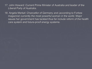 1177.. JJoohhnn HHoowwaarrdd:: CCuurrrreenntt PPrriimmee MMiinniisstteerr ooff AAuussttrraalliiaa aanndd lleeaaddeerr ooff tthhee 
LLiibbeerraall PPaarrttyy ooff AAuussttrraalliiaa.. 
1188.. AAnnggeellaa MMeerrkkeell:: CChhaanncceelllloorr ooff GGeerrmmaannyy aanndd ((aaccccoorrddiinngg ttoo FFoorrbbeess 
mmaaggaazziinnee)) ccuurrrreennttllyy tthhee mmoosstt ppoowweerrffuull wwoommaann iinn tthhee wwoorrlldd.. MMaajjoorr 
iissssuueess hheerr ggoovveerrnnmmeenntt hhaass ttaacckklleedd tthhuuss ffaarr iinncclluuddee rreeffoorrmm ooff tthhee hheeaalltthh 
ccaarree ssyysstteemm aanndd ffuuttuurree--pprrooooff eenneerrggyy ssyysstteemmss.. 
 