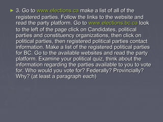 ► 33.. GGoo ttoo wwwwww..eelleeccttiioonnss..ccaa mmaakkee aa lliisstt ooff aallll ooff tthhee 
rreeggiisstteerreedd ppaarrttiieess.. FFoollllooww tthhee lliinnkkss ttoo tthhee wweebbssiittee aanndd 
rreeaadd tthhee ppaarrttyy ppllaattffoorrmm.. GGoo ttoo wwwwww..eelleeccttiioonnss..bbcc..ccaa llooookk 
ttoo tthhee lleefftt ooff tthhee ppaaggee cclliicckk oonn CCaannddiiddaatteess,, ppoolliittiiccaall 
ppaarrttiieess aanndd ccoonnssttiittuueennccyy oorrggaanniizzaattiioonnss,, tthheenn cclliicckk oonn 
ppoolliittiiccaall ppaarrttiieess,, tthheenn rreeggiisstteerreedd ppoolliittiiccaall ppaarrttiieess ccoonnttaacctt 
iinnffoorrmmaattiioonn.. MMaakkee aa lliisstt ooff tthhee rreeggiisstteerreedd ppoolliittiiccaall ppaarrttiieess 
ffoorr BBCC.. GGoo ttoo tthhee aavvaaiillaabbllee wweebbssiitteess aanndd rreeaadd tthhee ppaarrttyy 
ppllaattffoorrmm.. EExxaammiinnee yyoouurr ppoolliittiiccaall qquuiizz,, tthhiinnkk aabboouutt tthhee 
iinnffoorrmmaattiioonn rreeggaarrddiinngg tthhee ppaarrttiieess aavvaaiillaabbllee ttoo yyoouu ttoo vvoottee 
ffoorr.. WWhhoo wwoouulldd yyoouu vvoottee ffoorr?? FFeeddeerraallllyy?? PPrroovviinncciiaallllyy?? 
WWhhyy?? ((aatt lleeaasstt aa ppaarraaggrraapphh eeaacchh)) 
