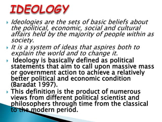  Ideologies are the sets of basic beliefs about
the political, economic, social and cultural
affairs held by the majority of people within as
society.
 It is a system of ideas that aspires both to
explain the world and to change it.
 Ideology is basically defined as political
statements that aim to call upon massive mass
or government action to achieve a relatively
better political and economic condition
(Baradat 1997).
 This definition is the product of numerous
views from different political scientist and
philosophers through time from the classical
to the modern period.
 