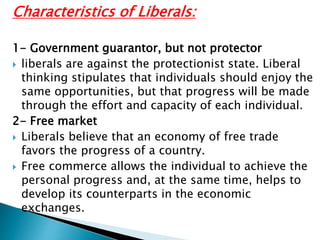 Characteristics of Liberals:
1- Government guarantor, but not protector
 liberals are against the protectionist state. Liberal
thinking stipulates that individuals should enjoy the
same opportunities, but that progress will be made
through the effort and capacity of each individual.
2- Free market
 Liberals believe that an economy of free trade
favors the progress of a country.
 Free commerce allows the individual to achieve the
personal progress and, at the same time, helps to
develop its counterparts in the economic
exchanges.
 