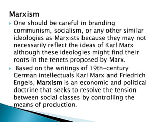 Marxism
 One should be careful in branding
communism, socialism, or any other similar
ideologies as Marxists because they may not
necessarily reflect the ideas of Karl Marx
although these ideologies might find their
roots in the tenets proposed by Marx.
 Based on the writings of 19th-century
German intellectuals Karl Marx and Friedrich
Engels, Marxism is an economic and political
doctrine that seeks to resolve the tension
between social classes by controlling the
means of production.
 