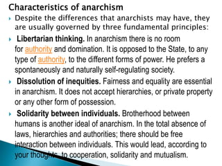 Characteristics of anarchism
 Despite the differences that anarchists may have, they
are usually governed by three fundamental principles:
 Libertarian thinking. In anarchism there is no room
for authority and domination. It is opposed to the State, to any
type of authority, to the different forms of power. He prefers a
spontaneously and naturally self-regulating society.
 Dissolution of inequities. Fairness and equality are essential
in anarchism. It does not accept hierarchies, or private property
or any other form of possession.
 Solidarity between individuals. Brotherhood between
humans is another ideal of anarchism. In the total absence of
laws, hierarchies and authorities; there should be free
interaction between individuals. This would lead, according to
your thoughts, to cooperation, solidarity and mutualism.
 