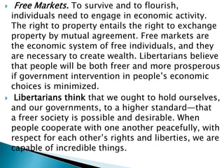  Free Markets. To survive and to flourish,
individuals need to engage in economic activity.
The right to property entails the right to exchange
property by mutual agreement. Free markets are
the economic system of free individuals, and they
are necessary to create wealth. Libertarians believe
that people will be both freer and more prosperous
if government intervention in people’s economic
choices is minimized.
 Libertarians think that we ought to hold ourselves,
and our governments, to a higher standard—that
a freer society is possible and desirable. When
people cooperate with one another peacefully, with
respect for each other’s rights and liberties, we are
capable of incredible things.
 