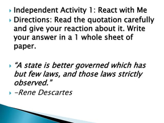  Independent Activity 1: React with Me
 Directions: Read the quotation carefully
and give your reaction about it. Write
your answer in a 1 whole sheet of
paper.
 “A state is better governed which has
but few laws, and those laws strictly
observed.”
 -Rene Descartes
 