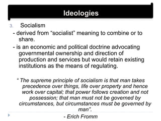 3. Socialism
- derived from “socialist” meaning to combine or to
share.
- is an economic and political doctrine advocating
governmental ownership and direction of
production and services but would retain existing
institutions as the means of regulating.
“ The supreme principle of socialism is that man takes
precedence over things, life over property and hence
work over capital; that power follows creation and not
possession; that man must not be governed by
circumstances, but circumstances must be governed by
man”.
- Erich Fromm
Ideologies
 