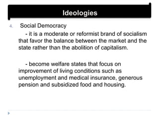 4. Social Democracy
- it is a moderate or reformist brand of socialism
that favor the balance between the market and the
state rather than the abolition of capitalism.
- become welfare states that focus on
improvement of living conditions such as
unemployment and medical insurance, generous
pension and subsidized food and housing.
Ideologies
 