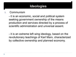 5. Communism
- it is an economic, social and political system
seeking government ownership of the means
production and services directed by a process of
scientific administration and universal assent.
- it is an extreme left wing ideology, based on the
revolutionary teachings of Karl Marx, characterized
by collective ownership and planned economy.
Ideologies
 