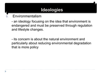 9. Environmentalism
- an ideology focusing on the idea that environment is
endangered and must be preserved through regulation
and lifestyle changes.
- its concern is about the natural environment and
particularly about reducing environmental degradation
that is more policy
IdeologiesIdeologies
 
