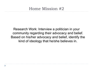 Home Mission #2
Research Work: Interview a politician in your
community regarding their advocacy and belief.
Based on his/her advocacy and belief, identify the
kind of ideology that he/she believes in.
 