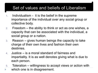 1. Individualism - it is the belief in the supreme
importance of the individual over any social group or
collective body.
2. Freedom – the ability to think or act as one wishes, a
capacity that can be associated with the individual, a
social group or a nation.
3. Reason – gives human beings the capacity to take
charge of their own lives and fashion their own
destinies.
4. Justice – is a moral standard of fairness and
impartiality. It is as well denotes giving what is due to
each person.
5. Toleration – willingness to accept views or action with
which one is in disagreement.
Set of values and beliefs of Liberalism
 