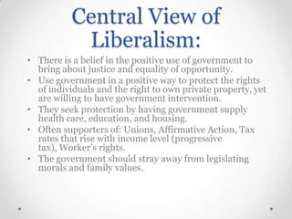 Central View of
Liberalism:
• There is a belief in the positive use of government to
bring about justice and equality of opportunity.
• Use government in a positive way to protect the rights
of individuals and the right to own private property, yet
are willing to have government intervention.
• They seek protection by having government supply
health care, education, and housing.
• Often supporters of: Unions, Affirmative Action, Tax
rates that rise with income level (progressive
tax), Worker’s rights.
• The government should stray away from legislating
morals and family values.

 