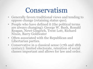 Conservatism
• Generally favors traditional views and tending to
oppose change (retaining status quo).
• People who have defined it (the political terms
are always changing): George W. Bush, Ronald
Reagan, Newt Gingrich, Trent Lott, Richard
Nixon, Barry Goldwater
• Often associated with the Republican and
Libertarian parties.
• Conservative in a classical sense (17th and 18th
century): limited electorate, retention of social
classes important and allows for law and order.

 