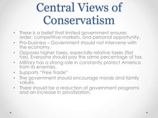 Central Views of
Conservatism
• There is a belief that limited government ensures
order, competitive markets, and personal opportunity.
• Pro-business – Government should not intervene with
the economy.
• Opposes higher taxes, especially relative taxes (flat
tax). Everyone should pay the same percentage of tax.
• Military has a strong role in constantly protect America
from its enemies.
• Supports “Free Trade”
• The government should encourage morals and family
values.
• There should be a reduction of government programs
and an increase in privatization.

 