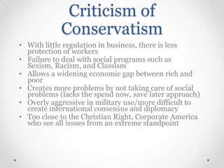 Criticism of
Conservatism
• With little regulation in business, there is less
protection of workers
• Failure to deal with social programs such as
Sexism, Racism, and Classism
• Allows a widening economic gap between rich and
poor
• Creates more problems by not taking care of social
problems (lacks the spend now, save later approach)
• Overly aggressive in military use/more difficult to
create international consensus and diplomacy
• Too close to the Christian Right, Corporate America
who see all issues from an extreme standpoint

 