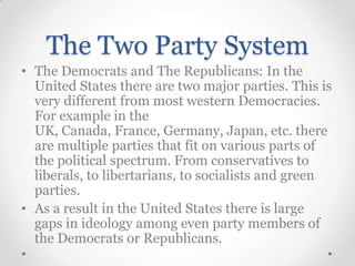 The Two Party System
• The Democrats and The Republicans: In the
United States there are two major parties. This is
very different from most western Democracies.
For example in the
UK, Canada, France, Germany, Japan, etc. there
are multiple parties that fit on various parts of
the political spectrum. From conservatives to
liberals, to libertarians, to socialists and green
parties.
• As a result in the United States there is large
gaps in ideology among even party members of
the Democrats or Republicans.

 