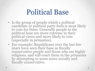 Political Base
• Is the group of people which a political
candidate or political party feels is most likely
to vote for them. Generally people in the
political base are more extreme in their
political views and more likely to vote
(especially in primaries).
• For example: Republicans over the last few
years have seen their base as fiscally
conservative people and those who are highly
religious, and will court them in the primaries
by attempting to seem more socially and
fiscally conservative.

 