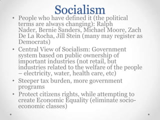 Socialism

• People who have defined it (the political
terms are always changing): Ralph
Nader, Bernie Sanders, Michael Moore, Zach
De La Rocha, Jill Stein (many may register as
Democrats)
• Central View of Socialism: Government
system based on public ownership of
important industries (not retail, but
industries related to the welfare of the people
– electricity, water, health care, etc)
• Steeper tax burden, more government
programs
• Protect citizens rights, while attempting to
create Economic Equality (eliminate socioeconomic classes)

 
