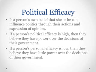 Political Efficacy
• Is a person’s own belief that she or he can
influence politics through their actions and
expression of opinion.
• If a person’s political efficacy is high, then they
believe they have power over the decisions of
their government.
• If a person’s personal efficacy is low, then they
believe they have little power over the decisions
of their government.

 