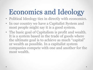 Economics and Ideology
• Political Ideology ties in directly with economics.
• In our country we have a Capitalist System and
most people might say it is a good system.
• The basic goal of Capitalism is profit and wealth.
It is a system based in the trade of goods where
the ultimate goal is to achieve as much “capital”
or wealth as possible. In a capitalist system
companies compete with one and another for the
most wealth.

 