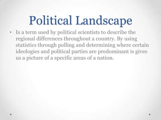 Political Landscape
• Is a term used by political scientists to describe the
regional differences throughout a country. By using
statistics through polling and determining where certain
ideologies and political parties are predominant is gives
us a picture of a specific areas of a nation.

 