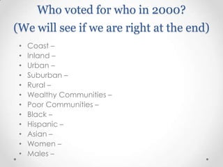 Who voted for who in 2000?
(We will see if we are right at the end)
•
•
•
•
•
•
•
•
•
•
•
•

Coast –
Inland –
Urban –
Suburban –
Rural –
Wealthy Communities –
Poor Communities –
Black –
Hispanic –
Asian –
Women –
Males –

 