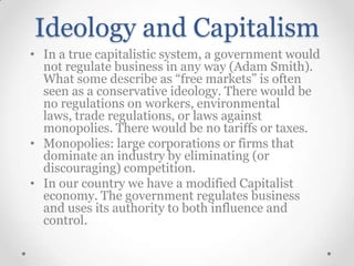 Ideology and Capitalism
• In a true capitalistic system, a government would
not regulate business in any way (Adam Smith).
What some describe as “free markets” is often
seen as a conservative ideology. There would be
no regulations on workers, environmental
laws, trade regulations, or laws against
monopolies. There would be no tariffs or taxes.
• Monopolies: large corporations or firms that
dominate an industry by eliminating (or
discouraging) competition.
• In our country we have a modified Capitalist
economy. The government regulates business
and uses its authority to both influence and
control.

 