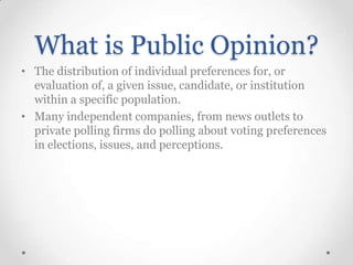What is Public Opinion?
• The distribution of individual preferences for, or
evaluation of, a given issue, candidate, or institution
within a specific population.
• Many independent companies, from news outlets to
private polling firms do polling about voting preferences
in elections, issues, and perceptions.

 