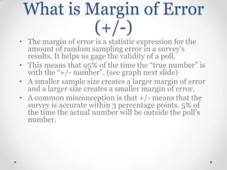 What is Margin of Error
(+/-)
• The margin of error is a statistic expression for the
amount of random sampling error in a survey's
results. It helps us gage the validity of a poll.
• This means that 95% of the time the “true number” is
with the “+/- number”. (see graph next slide)
• A smaller sample size creates a larger margin of error
and a larger size creates a smaller margin of error.
• A common misconception is that +/- means that the
survey is accurate within 3 percentage points. 5% of
the time the actual number will be outside the poll’s
number.

 