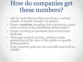 How do companies get
these numbers?
• Ask for individual preferences from a random
sample of people (usually via phone)
• Proper random sampling that represents a good
cross section of the population being studied
• Proper wording of questions that avoid biases
language
• Thorough analysis of data, pollsters make
predictions of the view of the public or specific
demographics
• Note: Internet polls are not scientific and hold no
validity

 