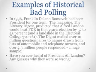 Examples of Historical
Bad Polling
• In 1936, Franklin Delano Roosevelt had been
President for one term. The magazine, The
Literary Digest, predicted that Alfred Landon
would beat FDR in that year's election by 57 to
43 percent (and a landslide in the Electoral
College 370-161). The Digest mailed over 10
million questionnaires to names drawn from
lists of automobile and telephone owners, and
over 2.3 million people responded - a huge
sample.
• Have you ever heard of President Alf Landon?
Any guesses why they were so wrong!

 