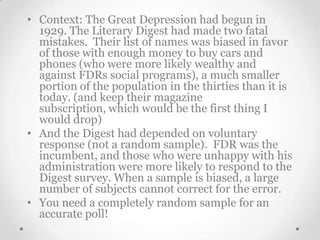 • Context: The Great Depression had begun in
1929. The Literary Digest had made two fatal
mistakes. Their list of names was biased in favor
of those with enough money to buy cars and
phones (who were more likely wealthy and
against FDRs social programs), a much smaller
portion of the population in the thirties than it is
today. (and keep their magazine
subscription, which would be the first thing I
would drop)
• And the Digest had depended on voluntary
response (not a random sample). FDR was the
incumbent, and those who were unhappy with his
administration were more likely to respond to the
Digest survey. When a sample is biased, a large
number of subjects cannot correct for the error.
• You need a completely random sample for an
accurate poll!

 