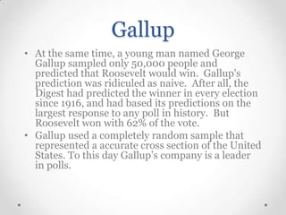Gallup
• At the same time, a young man named George
Gallup sampled only 50,000 people and
predicted that Roosevelt would win. Gallup's
prediction was ridiculed as naive. After all, the
Digest had predicted the winner in every election
since 1916, and had based its predictions on the
largest response to any poll in history. But
Roosevelt won with 62% of the vote.
• Gallup used a completely random sample that
represented a accurate cross section of the United
States. To this day Gallup’s company is a leader
in polls.

 