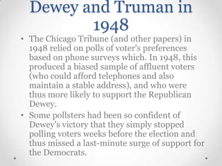 Dewey and Truman in
1948
• The Chicago Tribune (and other papers) in
1948 relied on polls of voter's preferences
based on phone surveys which. In 1948, this
produced a biased sample of affluent voters
(who could afford telephones and also
maintain a stable address), and who were
thus more likely to support the Republican
Dewey.
• Some pollsters had been so confident of
Dewey's victory that they simply stopped
polling voters weeks before the election and
thus missed a last-minute surge of support for
the Democrats.

 