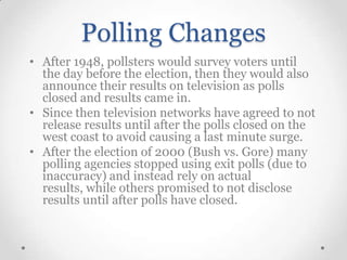 Polling Changes
• After 1948, pollsters would survey voters until
the day before the election, then they would also
announce their results on television as polls
closed and results came in.
• Since then television networks have agreed to not
release results until after the polls closed on the
west coast to avoid causing a last minute surge.
• After the election of 2000 (Bush vs. Gore) many
polling agencies stopped using exit polls (due to
inaccuracy) and instead rely on actual
results, while others promised to not disclose
results until after polls have closed.

 