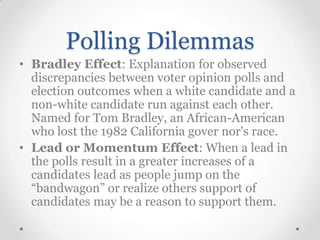 Polling Dilemmas
• Bradley Effect: Explanation for observed
discrepancies between voter opinion polls and
election outcomes when a white candidate and a
non-white candidate run against each other.
Named for Tom Bradley, an African-American
who lost the 1982 California gover nor's race.
• Lead or Momentum Effect: When a lead in
the polls result in a greater increases of a
candidates lead as people jump on the
“bandwagon” or realize others support of
candidates may be a reason to support them.

 