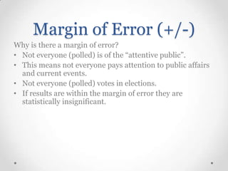 Margin of Error (+/-)
Why is there a margin of error?
• Not everyone (polled) is of the “attentive public”.
• This means not everyone pays attention to public affairs
and current events.
• Not everyone (polled) votes in elections.
• If results are within the margin of error they are
statistically insignificant.

 