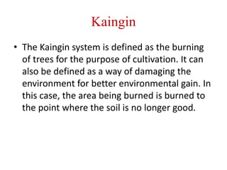 Kaingin
• The Kaingin system is defined as the burning
of trees for the purpose of cultivation. It can
also be defined as a way of damaging the
environment for better environmental gain. In
this case, the area being burned is burned to
the point where the soil is no longer good.
 