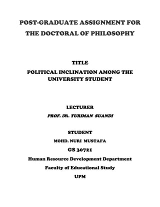 POST-GRADUATE ASSIGNMENT FOR
 THE DOCTORAL OF PHILOSOPHY



                  TITLE
 POLITICAL INCLINATION AMONG THE
       UNIVERSITY STUDENT




                LECTURER
        PROF. DR. TURIMAN SUANDI


                 STUDENT
           MOHD. NURI MUSTAFA

                 GS 30721
  Human Resource Development Department
        Faculty of Educational Study
                   UPM
 