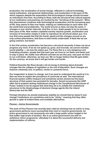 production; the acceleration of social change, reflected in cultural knowledge,
social institutions, and personal relationships; and acceleration in the pace of life,
which happens despite the expectation that technological change should increase
an individual's free time. According to Rosa, both the structural and cultural aspects
of our institutions and practices are marked by the "shrinking of the present”. When
this phenomenon combines with technological acceleration and the increasing pace
of life, time seems to flow ever faster, making our relationships to each other and
the world fluid and problematic. The world around us does not stay the same, it
changes in ever shorter intervals. And this, in turn, leads people to try to increase
their pace of life. Now modern capitalist society requires growth, acceleration and
increase of innovation simply in order to reproduce its structural status quo. It is
true that many people feel that the frantic speed and the changes around us are
only surface-phenomena, that there is total inertia underneath. It feels like we are
going nowhere, but faster!
In the 21st century acceleration has become a structural necessity. It does not serve
progress any more. If we do not speed up, grow, and innovate, we cannot maintain
social stability — we lose the status quo. For Rosa this is a very dangerous and
frustrating situation: people feel that each year we have to run faster and faster just
to stay in place. No matter how efficient and fast we are this year, next year we have
to run a bit faster, otherwise, we lose out. We no longer believe that life gets better.
On the contrary: we know that it will get harder and harder.
Political theorists like Rosa devote a lot of energy to thinking about dramatic
changes like the collapse of capitalism or the end of liberalism. Such changes are
however extremely rare. In politics, inertia is a powerful force.
Our imagination is drawn to change, but if we want to understand the world as it is,
then we have to explain the prevalence of continuity as well. The international
financial system suffers frequent and sometimes severe shocks but the basic
structure of that system has persisted for decades. Social movements like UKIP
often fail to produce lasting institutional change in the Constitutional Structures of
Power. Indeed it can be argued that what they do is to solidify the institutional
structures to the disadvantage of electoral change agents like the Liberal
Democrats and the SNP.
Perhaps therefore we should emphasise stability (or should that be stasis?) over
change? Institutions are sometimes said to be “sticky,” meaning that they often
persist in spite of evident flaws and available alternatives.
Pierson – Active Governments
The work of Paul Pierson has recently been cited as showing how an active or busy
government performs more successfully than inert or inactive governments. An
active government is not necessarily one with a large public sector budget or for
that matter high levels of taxation. Nor is an active government one with an
ambitious reform programme, ultimately it is about the successful delivery and
implementation of reforms.
 