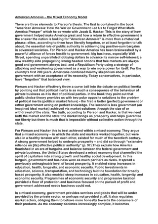 American Amnesia – the Mixed Economy Model
There are three elements to Pierson’s thesis. The first is contained in the book
“American Amnesia: How the War on Government Led Us to Forget What Made
America Prosper” which he co-wrote with Jacob S. Hacker. This is the story of how
government helped make America great and how a return to effective government is
the answer the nation is looking for."American Amnesia" is more than a rhetorical
phrase; elites, according to them have literally forgotten, or at least forgotten to talk
about, the essential role of public authority in achieving big positive-sum bargains
in advanced societies. For Pierson and Hacker America has been brainwashed by a
powerful alliance of forces hostile to government: big business, especially Wall
Street, spending unparalleled lobbying dollars to advance its narrow self-interest; a
new wealthy elite propagating wrong headed notions that free markets are always
good and government always bad; and a Republican Party using a strategy of
attacking and weakening government as a way to win more power for itself. For the
country’s first 200 years, Americans combined healthy skepticism about
government with an acceptance of its necessity. Today conservatives, in particular,
have “forgotten” that balanced view.
Pierson and Hacker effectively throw a curve ball into the debate on political inertia
by pointing out that political inertia is as much a consequence of the behaviour of
private business as it is that of political parties. In the book they point out that
public choice theory provides us with two polar opposite solutions to the problem
of political inertia (political market failure) - the first is better (perfect) government or
rather government acting on perfect knowledge. The second is less government (an
imagined ideal market) achieved via market solutions through the size of or
withdrawal of the state. The truth, according to Pierson and Hacker, is that we need
both the market and the state: the market brings us prosperity and helps guarantee
our liberty but there is much that is impossible without collective action through the
state.
For Pierson and Hacker this is best achieved within a mixed economy. They argue
that a mixed economy – in which the state and markets worked together, but were
also in a healthy tension with each other, existed for much of the twentieth century.
A strong government helped to underpin prosperity – and did so through “extensive
reliance on [its] effective political authority” (p. 97).They explain how America
flourished in an era of bargains and balance between the federal government and
private business. the United States developed a mixed economy that channelled the
spirit of capitalism into strong growth and healthy social development. In this
bargain, government and business were as much partners as rivals. It spread a
previously unimaginable level of broad prosperity. It enabled steep increases in
education, health, longevity, and economic security. Public investments in
education, science, transportation, and technology laid the foundation for broadly
based prosperity. It also enabled steep increases in education, health, longevity, and
economic security. Programmes of economic security and progressive taxation
provided a floor of protection and business focused on the pursuit of profit and
government addressed needs business could not.
In a mixed economy, government provides services and goods that will be under
provided by the private sector, or perhaps not provided at all. It also regulates
market actors, obliging them to behave more honestly towards the consumers of
their products. As the economy becomes increasingly complex, it becomes
 