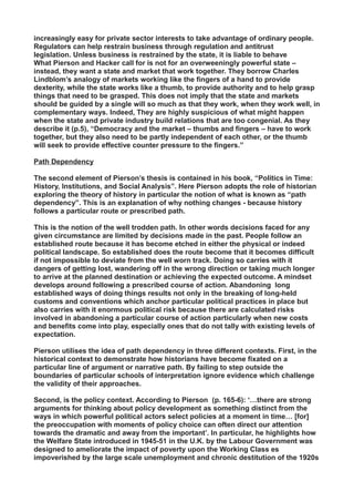increasingly easy for private sector interests to take advantage of ordinary people.
Regulators can help restrain business through regulation and antitrust
legislation. Unless business is restrained by the state, it is liable to behave
What Pierson and Hacker call for is not for an overweeningly powerful state –
instead, they want a state and market that work together. They borrow Charles
Lindblom’s analogy of markets working like the fingers of a hand to provide
dexterity, while the state works like a thumb, to provide authority and to help grasp
things that need to be grasped. This does not imply that the state and markets
should be guided by a single will so much as that they work, when they work well, in
complementary ways. Indeed, They are highly suspicious of what might happen
when the state and private industry build relations that are too congenial. As they
describe it (p.5), “Democracy and the market – thumbs and fingers – have to work
together, but they also need to be partly independent of each other, or the thumb
will seek to provide effective counter pressure to the fingers.”
Path Dependency
The second element of Pierson’s thesis is contained in his book, “Politics in Time:
History, Institutions, and Social Analysis”. Here Pierson adopts the role of historian
exploring the theory of history in particular the notion of what is known as “path
dependency”. This is an explanation of why nothing changes - because history
follows a particular route or prescribed path.
This is the notion of the well trodden path. In other words decisions faced for any
given circumstance are limited by decisions made in the past. People follow an
established route because it has become etched in either the physical or indeed
political landscape. So established does the route become that it becomes difficult
if not impossible to deviate from the well worn track. Doing so carries with it
dangers of getting lost, wandering off in the wrong direction or taking much longer
to arrive at the planned destination or achieving the expected outcome. A mindset
develops around following a prescribed course of action. Abandoning long
established ways of doing things results not only in the breaking of long-held
customs and conventions which anchor particular political practices in place but
also carries with it enormous political risk because there are calculated risks
involved in abandoning a particular course of action particularly when new costs
and benefits come into play, especially ones that do not tally with existing levels of
expectation.
Pierson utilises the idea of path dependency in three different contexts. First, in the
historical context to demonstrate how historians have become fixated on a
particular line of argument or narrative path. By failing to step outside the
boundaries of particular schools of interpretation ignore evidence which challenge
the validity of their approaches.
Second, is the policy context. According to Pierson (p. 165-6): ‘…there are strong
arguments for thinking about policy development as something distinct from the
ways in which powerful political actors select policies at a moment in time… [for]
the preoccupation with moments of policy choice can often direct our attention
towards the dramatic and away from the important’. In particular, he highlights how
the Welfare State introduced in 1945-51 in the U.K. by the Labour Government was
designed to ameliorate the impact of poverty upon the Working Class es
impoverished by the large scale unemployment and chronic destitution of the 1920s
 