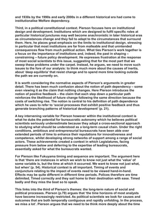 and 1930s by the 1990s and early 2000s in a different historical era had come to
institutionalise Welfare dependency.
Third, in a political constitutional context. Pierson focuses here on institutional
design and development. Institutions which are designed to fulfil specific roles at
particular historical junctures may well become anachronistic in later historical eras
as circumstances change and they fail to adapt to the circumstances that surround
them. Here, he places great emphasis on the limits to institutional design, stressing
in particular that most institutions are far from malleable and that unintended
consequences flow from much political action. What ties Pierson’s work together is
a focus on the importance of institutions and, indeed, the past in shaping –
constraining – future policy development. He expresses frustration at the response
of most social scientists to this issue, suggesting that for the most part that we
sweep these problems under the carpet. Instead, he argues, we need to move such
issues to the fore of our analysis: to think much more about the causes of inertia,
about ‘deep equilibria’ that resist change and to spend more time looking outside
the path we are currently on.
It is worth considering the normative aspects of Pierson’s arguments in greater
detail. There has been much confusion about the notion of path dependency – some
even viewing it as the claim that nothing changes. Here Pierson introduces the
notion of positive feedback – the claim that each step down a particular path
reinforces the likelihood of future change following the same direction because the
costs of switching rise. The notion is central to his definition of path dependence
which he uses to refer to ‘social processes that exhibit positive feedback and thus
generate branching patterns of historical development’ (p. 21).
A key intervening variable for Pierson however within the institutional context is
what he dubs the potential for bureaucratic autonomy which he believes political
scientists seriously underestimate because they adopt a cross-sectional approach
to studying what should be understood as a long-term causal chain. Under the right
conditions, ambitious and entrepreneurial bureaucrats have been able over
extended periods of time to enhance their reputations for innovativeness and
competence, whilst developing strong networks of support among a range of social
actors. These achievements created a context in which Legislatures, facing
pressure from below and deferring to the expertise of leading bureaucrats,
essentially asked for what the bureaucrats wanted.
For Pierson like Fukuyama timing and sequence are important. The argument here
is that ‘there are instances in which we wish to know not just what the ‘value’ of
some variable is, but the time at which it occurred. We want to know not just what,
but when’ (p. 54). Historical context is all important. Timing of events and
conjuncture relating to the impact of events need to be viewed hand-in-hand.
Effects may be quite different in different time periods. Polices therefore are time
delimited, Timed correctly and they sail home to their destination with ease. Timed
badly and they miss the boat so to speak.
This links into the third of Pierson’s themes: the long-term nature of social and
political processes. Pierson (p.79) argues that ‘the time horizons of most analysts
have become increasingly restricted. As political scientists we look for causes and
outcomes that are both temporally contiguous and rapidly unfolding. In the process,
we miss a lot’. Pierson argues that we need to be think more deeply about the time
 