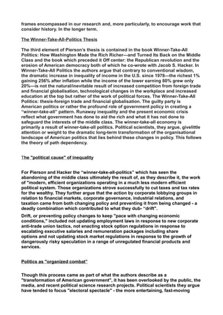 frames encompassed in our research and, more particularly, to encourage work that
consider history. In the longer term.
The Winner-Take-All-Politics Thesis
The third element of Pierson’s thesis is contained in the book Winner-Take-All
Politics: How Washington Made the Rich Richer—and Turned Its Back on the Middle
Class and the book which preceded it Off center: the Republican revolution and the
erosion of American democracy both of which he co-wrote with Jacob S. Hacker. In
Winner-Take-All Politics the authors argue that contrary to conventional wisdom,
the dramatic increase in inequality of income in the U.S. since 1978—the richest 1%
gaining 256% after inflation while the income of the lower earning 80% grew only
20%—is not the natural/inevitable result of increased competition from foreign trade
and financial globalisation, technological changes in the workplace and increased
education at the top but rather of the work of political forces. The Winner-Take-All
Politics: thesis-foreign trade and financial globalisation. The guilty party is
American politics or rather the profound role of government policy in creating a
“winner-take-all” pattern. Runaway inequality and the present economic crisis
reflect what government has done to aid the rich and what it has not done to
safeguard the interests of the middle class. The winner-take-all economy is
primarily a result of winner-take-all politics. Political scientists, they argue, givelittle
attention or weight to the dramatic long-term transformation of the organisational
landscape of American politics that lies behind these changes in policy. This follows
the theory of path dependency.
The "political cause" of inequality
For Pierson and Hacker the “winner-take-all-politics” which has seen the
abandoning of the middle class ultimately the result of, as they describe it, the work
of "modern, efficient organizations operating in a much less modern efficient
political system. Those organizations strove successfully to cut taxes and tax rates
for the wealthy. They further argue that the action by corporate lobbying groups in
relation to financial markets, corporate governance, industrial relations, and
taxation came from both changing policy and preventing it from being changed - a
deadly combination which contributed to what they dub- “drift".
Drift, or preventing policy changes to keep "pace with changing economic
conditions," included not updating employment laws in response to new corporate
anti-trade union tactics, not enacting stock option regulations in response to
escalating executive salaries and remuneration packages including share
options and not updating stock market regulations in response to the growth of
dangerously risky speculation in a range of unregulated financial products and
services.
Politics as "organized combat”
Though this process came as part of what the authors describe as a
"transformation of American government", it has been overlooked by the public, the
media, and recent political science research projects. Political scientists they argue
have tended to focus "electoral spectacle" - the more entertaining, fast-moving
 