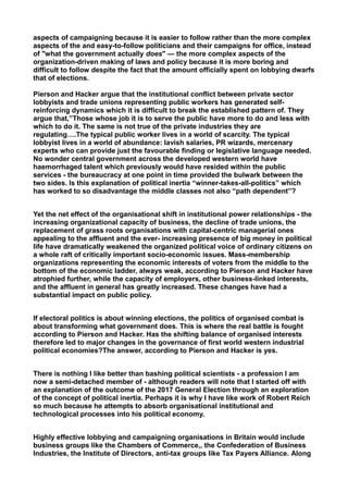 aspects of campaigning because it is easier to follow rather than the more complex
aspects of the and easy-to-follow politicians and their campaigns for office, instead
of "what the government actually does" — the more complex aspects of the
organization-driven making of laws and policy because it is more boring and
difficult to follow despite the fact that the amount officially spent on lobbying dwarfs
that of elections.
Pierson and Hacker argue that the institutional conflict between private sector
lobbyists and trade unions representing public workers has generated self-
reinforcing dynamics which it is difficult to break the established pattern of. They
argue that,”Those whose job it is to serve the public have more to do and less with
which to do it. The same is not true of the private industries they are
regulating….The typical public worker lives in a world of scarcity. The typical
lobbyist lives in a world of abundance: lavish salaries, PR wizards, mercenary
experts who can provide just the favourable finding or legislative language needed.
No wonder central government across the developed western world have
haemorrhaged talent which previously would have resided within the public
services - the bureaucracy at one point in time provided the bulwark between the
two sides. Is this explanation of political inertia “winner-takes-all-politics” which
has worked to so disadvantage the middle classes not also “path dependent”?
Yet the net effect of the organisational shift in institutional power relationships - the
increasing organizational capacity of business, the decline of trade unions, the
replacement of grass roots organisations with capital-centric managerial ones
appealing to the affluent and the ever- increasing presence of big money in political
life have dramatically weakened the organized political voice of ordinary citizens on
a whole raft of critically important socio-economic issues. Mass-membership
organizations representing the economic interests of voters from the middle to the
bottom of the economic ladder, always weak, according to Pierson and Hacker have
atrophied further, while the capacity of employers, other business-linked interests,
and the affluent in general has greatly increased. These changes have had a
substantial impact on public policy.
If electoral politics is about winning elections, the politics of organised combat is
about transforming what government does. This is where the real battle is fought
according to Pierson and Hacker. Has the shifting balance of organised interests
therefore led to major changes in the governance of first world western industrial
political economies?The answer, according to Pierson and Hacker is yes.
There is nothing I like better than bashing political scientists - a profession I am
now a semi-detached member of - although readers will note that I started off with
an explanation of the outcome of the 2017 General Election through an exploration
of the concept of political inertia. Perhaps it is why I have like work of Robert Reich
so much because he attempts to absorb organisational institutional and
technological processes into his political economy.
Highly effective lobbying and campaigning organisations in Britain would include
business groups like the Chambers of Commerce,, the Confederation of Business
Industries, the Institute of Directors, anti-tax groups like Tax Payers Alliance. Along
 