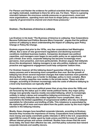 For Pierson and Hacker the evidence for political scientists that organised interests
are highly motivated, mobilised is there for all to see. For them, “there is a growing
mismatch between the enormous outside pressures on government—more and
more organisations...spending more and more to shape policy—and the weakened
capacity of government to channel and check those pressures.”
Drutman - The Business of America is Lobbying
Lee Drutman in his book “The Business of America is Lobbying: How Corporations
Became Politicized and Politics Became More Corporate”. argues that the political
science of Lobbying is about understanding the impact of Lobbying upon Policy
Change or Policy No Change.
Drutman argues that prior to the 1970s, very few corporations had Washington
offices. But a wave of new government regulations and declining economic
conditions mobilized business leaders. Companies developed new political
capacities, and managers soon began to see public policy as an opportunity, not
just a threat. Ever since, corporate lobbying has become increasingly more
pervasive, more proactive, and more particularistic. Drutman argues that lobbyists
drove this development, helping managers to see why politics mattered, and how
proactive and aggressive engagement could help companies' bottom lines.
For Drutman however all this lobbying doesn't guarantee influence. Politics is a
messy process and is becoming more competitive than ever. But the growth of
lobbying has driven several important changes that make business more powerful.
Among them: the status quo is harder to dislodge; policy is more complex. More
and more of policy expertise now resides in the private sector. These and other
changes, according to Drutman increasingly raise the costs of effective lobbying to
a level only businesses can typically afford.
Corporations now have more political power than at any time since the 1920s and
are favoured by the status quo in other words political inertia. Any major policy
change now generally requires mostly one-sided lobbying, which is increasingly
unlikely in today’s dense and competitive lobbying environment. The need to
respond to many lobbyists also makes legislation more complicated. Also, it
overwhelms the limited capabilities of congressional staffers who rely on lobbyist
specialists for information and drafting of bills. This imbalance is exacerbated by
the siphoning off of more and more talent from the public sector by the much higher
salaries in the lobbying industry.
Mostly, these changes have benefited corporate interests, according to Drutman,
because they increase the importance of money. Corporations have substantially
more money and easily overwhelm public interests in 2012 in the U.S. corporations
spent $56 for every $1 dollar spent by trade unions and $34 for every $1 spent by
diffuse interest groups and unions combined. Studies have shown that the more
firms lobby, the lower their effective tax rate, and that policy outcomes lean toward
corporate interests and wealthy donors.
 