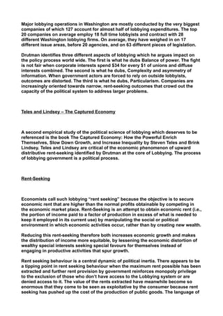 Major lobbying operations in Washington are mostly conducted by the very biggest
companies of which 127 account for almost half of lobbying expenditures. The top
20 companies on average employ 18 full time lobbyists and contract with 28
different Washington lobbying firms. On average, they have weighed in on 17
different issue areas, before 20 agencies, and on 63 different pieces of legislation.
Drutman identifies three different aspects of lobbying which he argues impact on
the policy process world wide. The first is what he dubs Balance of power. The fight
is not fair when corporate interests spend $34 for every $1 of unions and diffuse
interests combined. The second is what he dubs, Complexity and asymmetry of
information. When government actors are forced to rely on outside lobbyists,
outcomes are distorted. The third is what he dubs, Particularism. Companies are
increasingly oriented towards narrow, rent-seeking outcomes that crowd out the
capacity of the political system to address larger problems.
Teles and Lindsey – The Captured Economy
A second empirical study of the political science of lobbying which deserves to be
referenced is the book The Captured Economy: How the Powerful Enrich
Themselves, Slow Down Growth, and Increase Inequality by Steven Teles and Brink
Lindsey. Teles and Lindsey are critical of the economic phenomenon of upward
distributive rent-seeking identified by Drutman at the core of Lobbying. The process
of lobbying government is a political process.
Rent-Seeking
Economists call such lobbying “rent seeking” because the objective is to secure
economic rent that are higher than the normal profits obtainable by competing in
the economic market place. Rent-Seeking is an attempt to obtain economic rent (i.e.,
the portion of income paid to a factor of production in excess of what is needed to
keep it employed in its current use) by manipulating the social or political
environment in which economic activities occur, rather than by creating new wealth.
Reducing this rent-seeking therefore both increases economic growth and makes
the distribution of income more equitable, by lessening the economic distortion of
wealthy special interests seeking special favours for themselves instead of
engaging in productive activities that spur growth.
Rent seeking behaviour is a central dynamic of political inertia. There appears to be
a tipping point in rent seeking behaviour when the maximum rent possible has been
extracted and further rent provision by government reinforces monopoly privilege
to the exclusion of those who don’t have access to the Lobbying system or are
denied access to it. The value of the rents extracted have meanwhile become so
enormous that they come to be seen as exploitative by the consumer because rent
seeking has pushed up the cost of the production of public goods. The language of
 