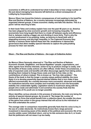 economics is difficult to understand but what it describes is how a large number of
the just about managing have become left behind as a direct consequence of
Lobbying by Corporations.
Mancur Olson has traced the historic consequences of rent seeking in his bookThe
Rise and Decline of Nations. As a country becomes increasingly dominated by
organized interest groups, it loses economic vitality and falls into decline. This is a
point I will be returning to later.
In their book Teles and Lindsey explain how over the past 40 years or so, America
has been plagued by slow economic growth and increasing inequality. Yet
economists have long taught that there is a trade off between equity and efficiency-
that is, between making a bigger pie and dividing it more fairly. That is why the
current predicament is so puzzling: today, as America is faced both with a
stagnating economy and sky-high inequality. In The Captured Economy they
identify a common factor behind these twin ills: breakdowns in democratic
governance that allow wealthy special interests to capture the policymaking
process for their own benefit.
Olson – The Rise and Decline of Nations – the Logic of Collective Action
As Mancur Olson famously observed in “The Rise and Decline of Nations:
Economic Growth, Stagflation, and Social Rigidities”-people, organisations, and
other agents have diverse interests; action to try to produce change is costly; and
the benefits of those costly actions are often diffuse. Under these circumstances, a
tally of expected costs and benefits will often discourage agents from taking action,
tempting them instead to forego those costs and look to free rides on the
contributions of others instead. This is known as “the free rider problem”. The
thesis of the book is that the longer a society enjoys political stability, the more
likely it is to develop powerfully special-interest lobbies that in turn make it less
efficient economically. As a society becomes more successful, advanced and stable
it's institutions become more complex and invariably start to turn the favourable
stability into undesirable rigidity. Legislation starts to mushroom along with the
people who create and administer it and somehow the society finds that the
achievements of it's youth are no longer possible.
Olson identifies various strands in this process of sclerosis, the main one being the
activity of special interest groups. As he puts it; "the larger the number of
individuals or firms that would benefit from a collective good, the smaller the share
of the gains from action in the group interest that will accrue to the individual or
firm that undertakes the action."
The average voter in comparison meanwhile generally feels that his voice is tiny in
the sea of a wider electorate. He instinctively knows that a large personal
investment in becoming aware of the details of the political and economic life of his
country yields a poor individual return, and so he lets someone else do it, or trusts
that the politicians will not mess it up too badly.
 