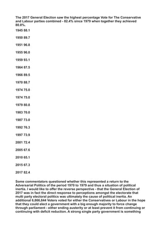 The 2017 General Election saw the highest percentage Vote for The Conservative
and Labour parties combined - 82.4% since 1979 when together they achieved
80.8%.
1945 88.1
1950 89.7
1951 96.8
1955 96.0
1959 93.1
1964 87.5
1966 89.5
1970 88.7
1974 75.0
1974 75.0
1979 80.8
1983 70.0
1987 73.0
1992 76.3
1997 73.9
2001 72.4
2005 67.6
2010 65.1
2015 67.3
2017 82.4
Some commentators questioned whether this represented a return to the
Adversarial Politics of the period 1970 to 1979 and thus a situation of political
inertia. I would like to offer the reverse perspective - that the General Election of
2017 was in fact the direct response to perceptions amongst the electorate that
multi party electoral politics was ultimately the cause of political inertia. An
additional 6,866,844 Voters voted for either the Conservatives or Labour in the hope
that they could elect a government with a big enough majority to force change
through parliament - either ending austerity or at least prevent it from continuing or
continuing with deficit reduction. A strong single party government is something
 