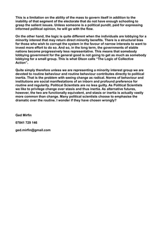 This is a limitation on the ability of the mass to govern itself in addition to the
inability of that segment of the electorate that do not have enough schooling to
grasp the salient issues. Unless someone is a political pundit, paid for expressing
informed political opinion, he will go with the flow.
On the other hand, the logic is quite different when the individuals are lobbying for a
minority interest that may return direct minority benefits. There is a structural bias
for those who wish to corrupt the system in the favour of narrow interests to want to
invest more effort to do so. And so, in the long term, the governments of stable
nations become progressively less representative. This means that somebody
lobbying government for the general good is not going to get as much as somebody
lobbying for a small group. This is what Olson calls “The Logic of Collective
Action”.
Quite simply therefore unless we are representing a minority interest group we are
devoted to routine behaviour and routine behaviour contributes directly to political
inertia. That is the problem with seeing change as radical. Norms of behaviour and
institutions are social manifestations of an inborn and profound preference for
routine and regularity. Political Scientists are no less guilty. As Political Scientists
we like to privilege change over stasis and thus inertia. As alternative futures,
however, the two are functionally equivalent, and stasis or inertia is actually vastly
more common than change. Many political scientists choose to emphasise the
dramatic over the routine. I wonder if they have chosen wrongly?
Ged Mirfin
07841 729 146
ged.mirfin@gmail.com
 